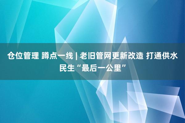 仓位管理 蹲点一线 | 老旧管网更新改造 打通供水民生“最后一公里”
