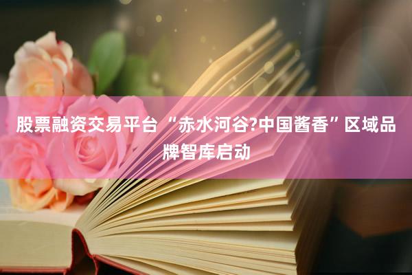 股票融资交易平台 “赤水河谷?中国酱香”区域品牌智库启动