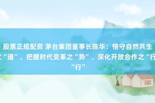 股票正规配资 茅台集团董事长陈华：恪守自然共生之“道”、把握时代变革之“势”、深化开放合作之“行”