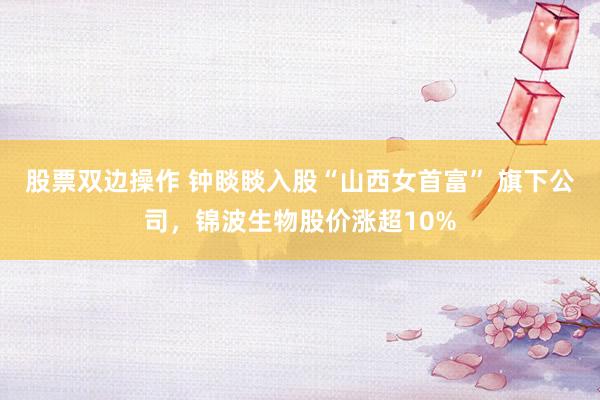 股票双边操作 钟睒睒入股“山西女首富” 旗下公司，锦波生物股价涨超10%