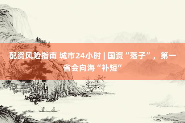配资风险指南 城市24小时 | 国资“落子”，第一省会向海“补短”
