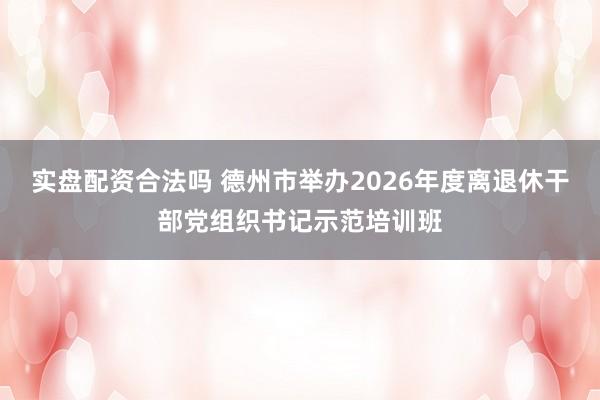 实盘配资合法吗 德州市举办2026年度离退休干部党组织书记示范培训班