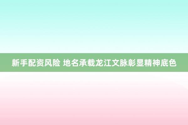 新手配资风险 地名承载龙江文脉彰显精神底色